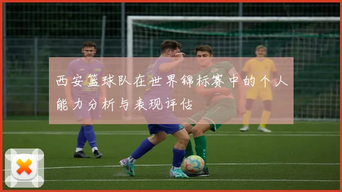 西安篮球队在世界锦标赛中的个人能力分析与表现评估