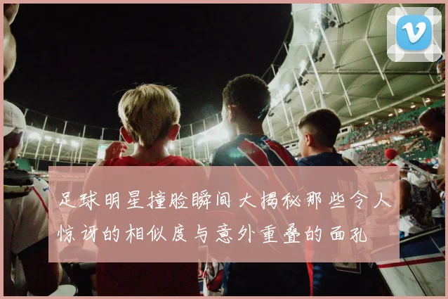 足球明星撞脸瞬间大揭秘那些令人惊讶的相似度与意外重叠的面孔