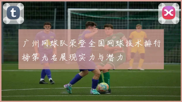 广州网球队荣登全国网球技术排行榜第九名展现实力与潜力