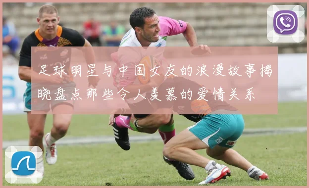 足球明星与中国女友的浪漫故事揭晓盘点那些令人羡慕的爱情关系