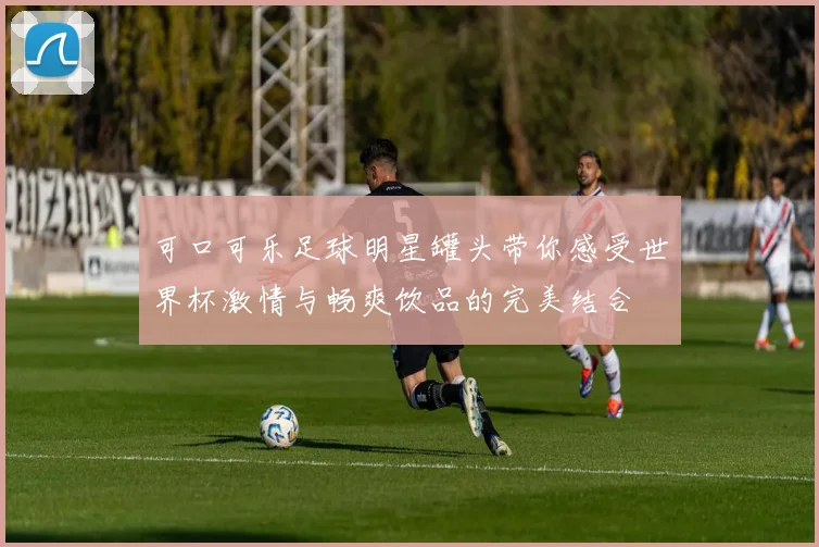 可口可乐足球明星罐头带你感受世界杯激情与畅爽饮品的完美结合