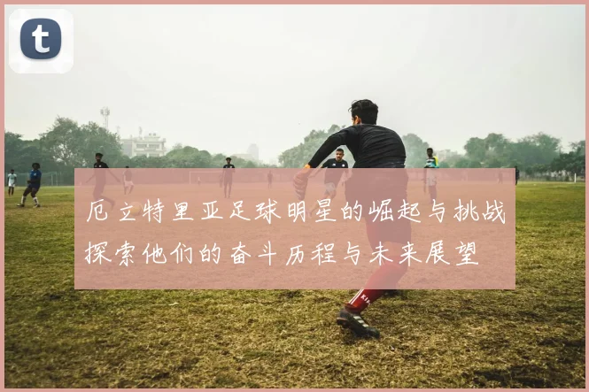 厄立特里亚足球明星的崛起与挑战探索他们的奋斗历程与未来展望