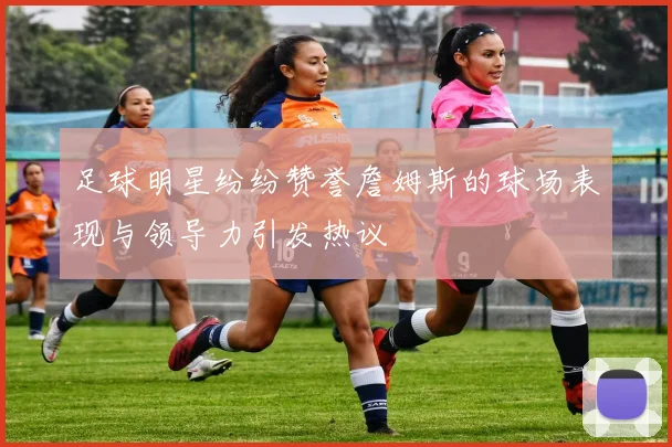 足球明星纷纷赞誉詹姆斯的球场表现与领导力引发热议