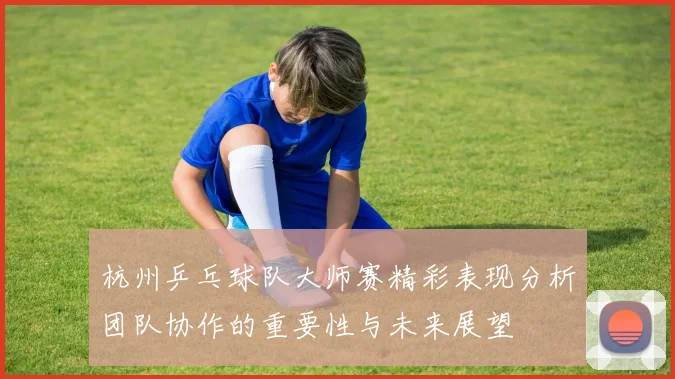 杭州乒乓球队大师赛精彩表现分析团队协作的重要性与未来展望