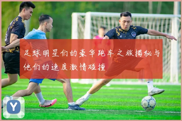 足球明星们的豪华跑车之旅揭秘与他们的速度激情碰撞