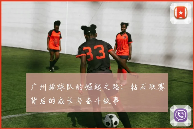 广州排球队的崛起之路：钻石联赛背后的成长与奋斗故事