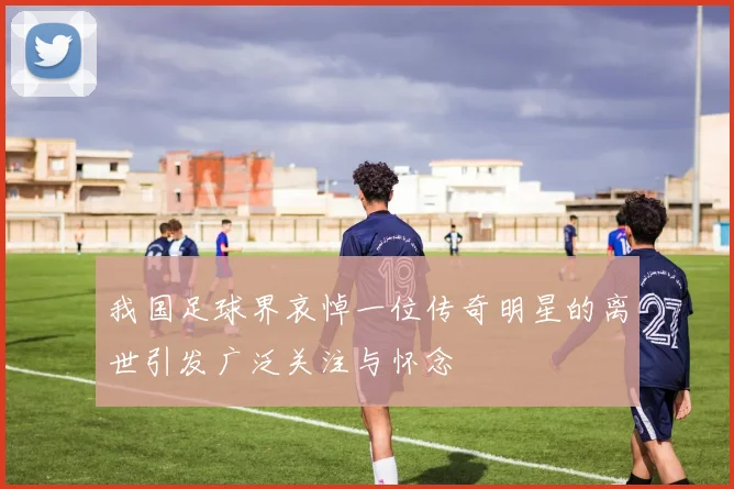 我国足球界哀悼一位传奇明星的离世引发广泛关注与怀念