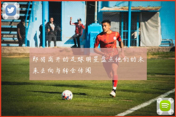 即将离开的足球明星盘点他们的未来去向与转会传闻