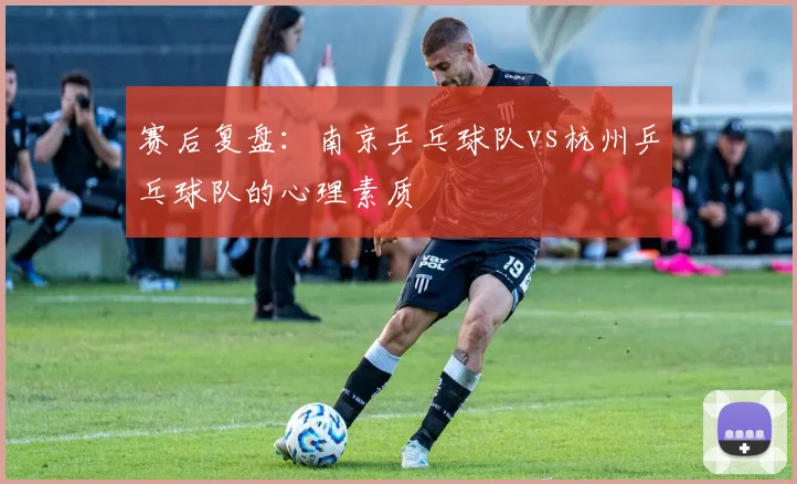赛后复盘：南京乒乓球队vs杭州乒乓球队的心理素质