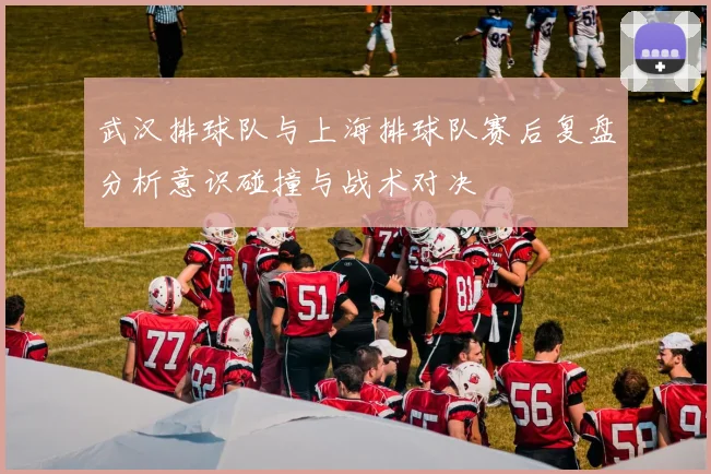 武汉排球队与上海排球队赛后复盘分析意识碰撞与战术对决