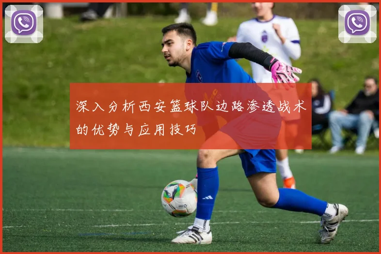 深入分析西安篮球队边路渗透战术的优势与应用技巧