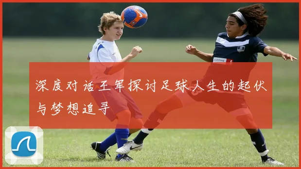 深度对话王军探讨足球人生的起伏与梦想追寻