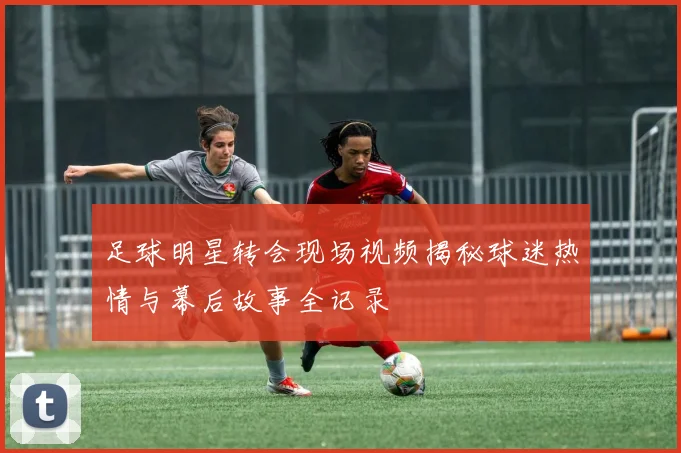 足球明星转会现场视频揭秘球迷热情与幕后故事全记录
