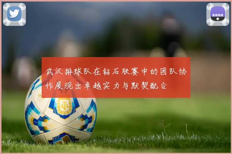 武汉排球队在钻石联赛中的团队协作展现出卓越实力与默契配合