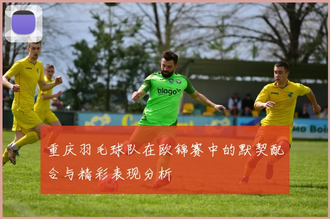 重庆羽毛球队在欧锦赛中的默契配合与精彩表现分析