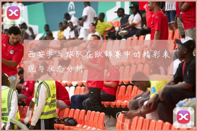 西安乒乓球队在欧锦赛中的精彩表现与状态分析