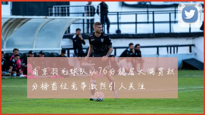 南京羽毛球队以76分稳居大满贯积分榜首位竞争激烈引人关注