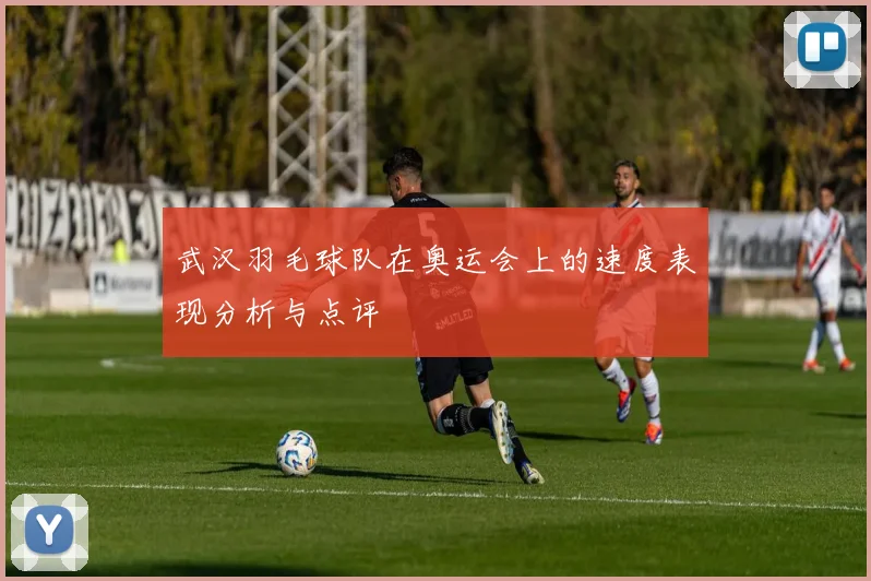 武汉羽毛球队在奥运会上的速度表现分析与点评