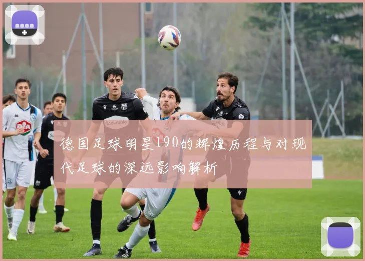 德国足球明星190的辉煌历程与对现代足球的深远影响解析