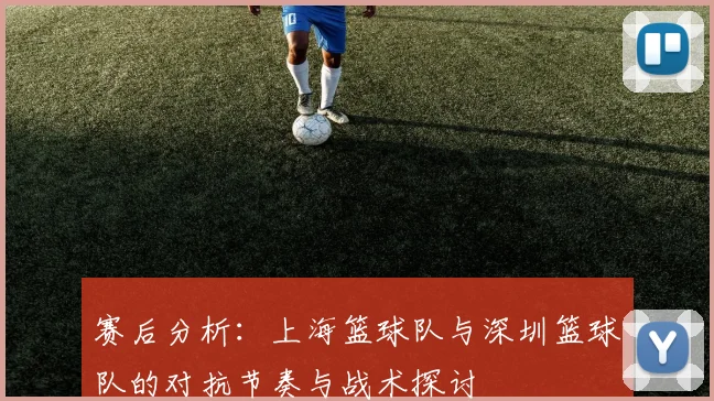 赛后分析：上海篮球队与深圳篮球队的对抗节奏与战术探讨