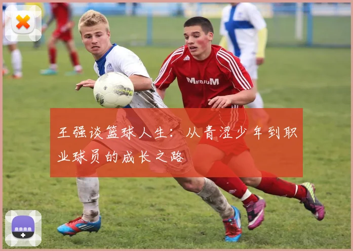 王强谈篮球人生：从青涩少年到职业球员的成长之路