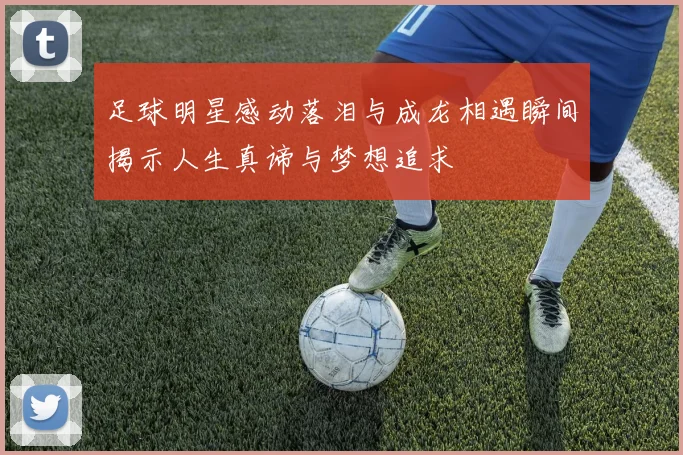 足球明星感动落泪与成龙相遇瞬间揭示人生真谛与梦想追求