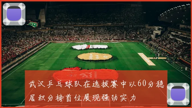 武汉乒乓球队在选拔赛中以60分稳居积分榜首位展现强劲实力