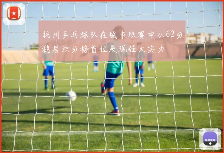 杭州乒乓球队在城市联赛中以62分稳居积分榜首位展现强大实力