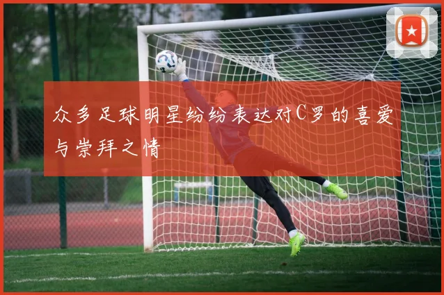 众多足球明星纷纷表达对C罗的喜爱与崇拜之情