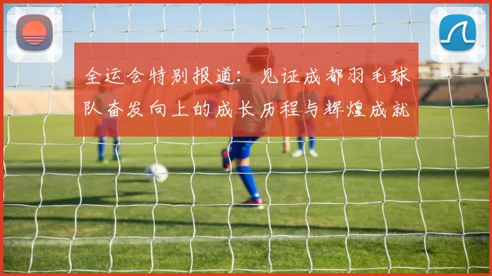 全运会特别报道：见证成都羽毛球队奋发向上的成长历程与辉煌成就