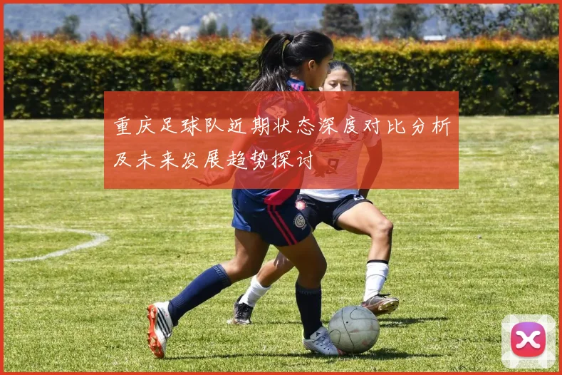 重庆足球队近期状态深度对比分析及未来发展趋势探讨