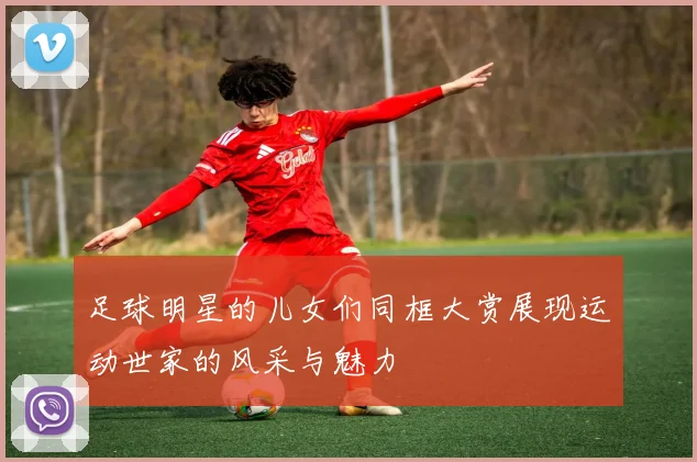 足球明星的儿女们同框大赏展现运动世家的风采与魅力