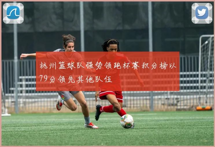 杭州篮球队强势领跑杯赛积分榜以79分领先其他队伍