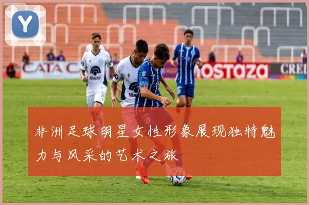 非洲足球明星女性形象展现独特魅力与风采的艺术之旅
