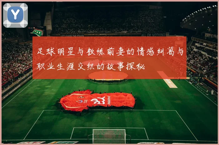 足球明星与教练前妻的情感纠葛与职业生涯交织的故事探秘