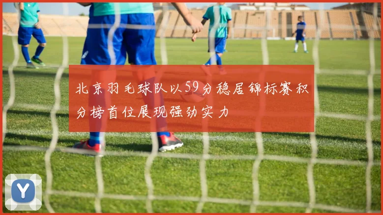 北京羽毛球队以59分稳居锦标赛积分榜首位展现强劲实力