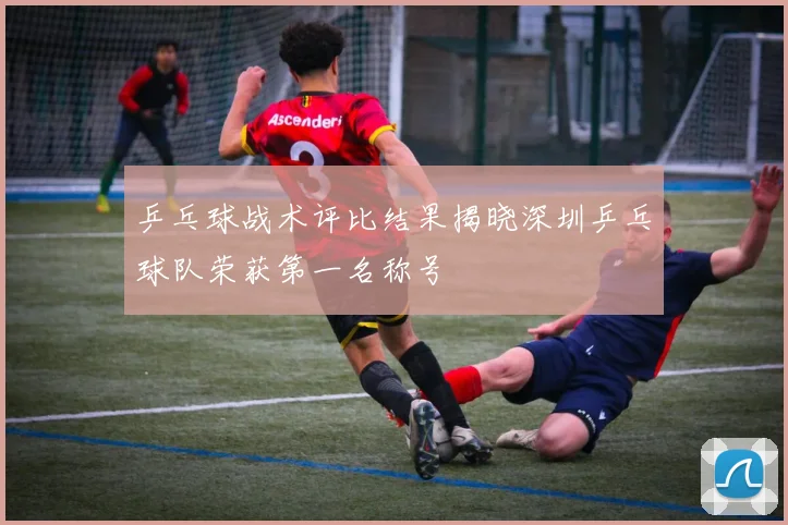 乒乓球战术评比结果揭晓深圳乒乓球队荣获第一名称号