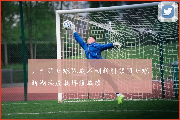 广州羽毛球队战术创新引领羽毛球新潮流成就辉煌战绩