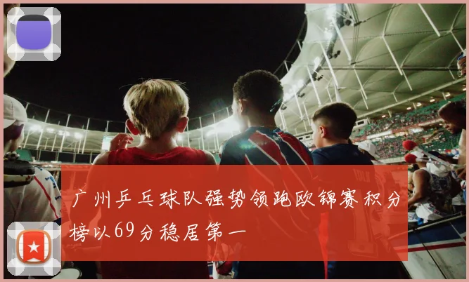 广州乒乓球队强势领跑欧锦赛积分榜以69分稳居第一