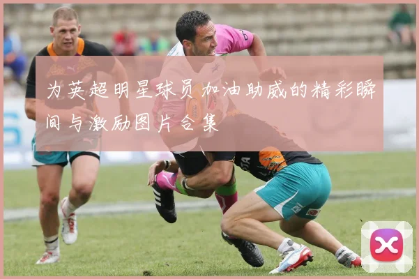 为英超明星球员加油助威的精彩瞬间与激励图片合集