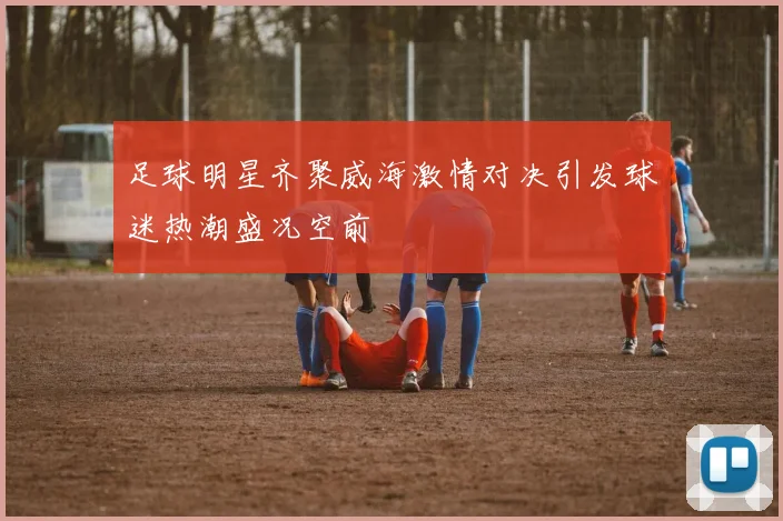 足球明星齐聚威海激情对决引发球迷热潮盛况空前