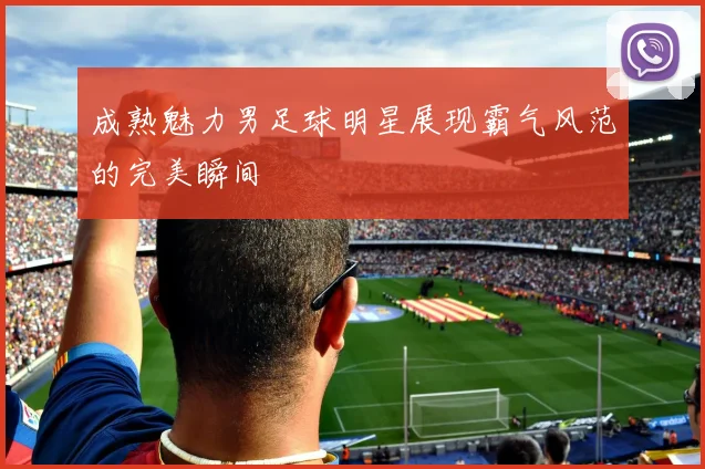 成熟魅力男足球明星展现霸气风范的完美瞬间