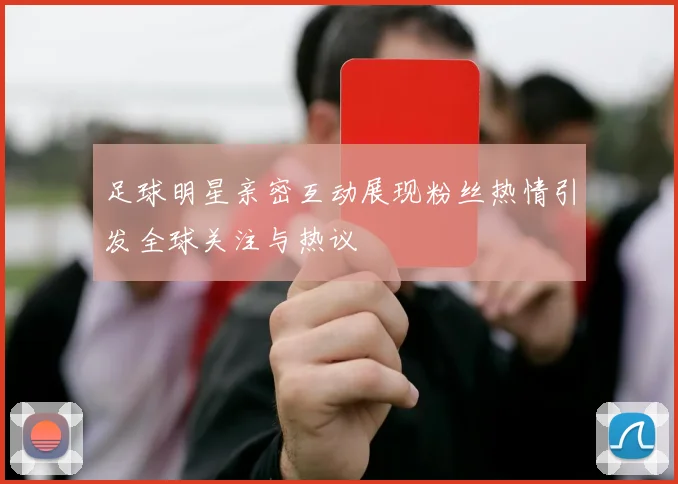足球明星亲密互动展现粉丝热情引发全球关注与热议