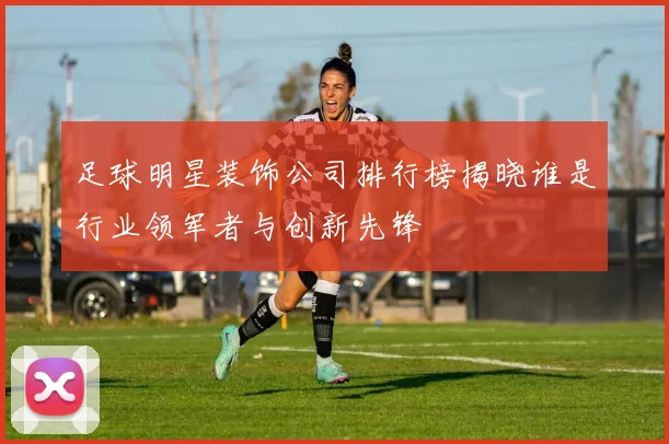 足球明星装饰公司排行榜揭晓谁是行业领军者与创新先锋