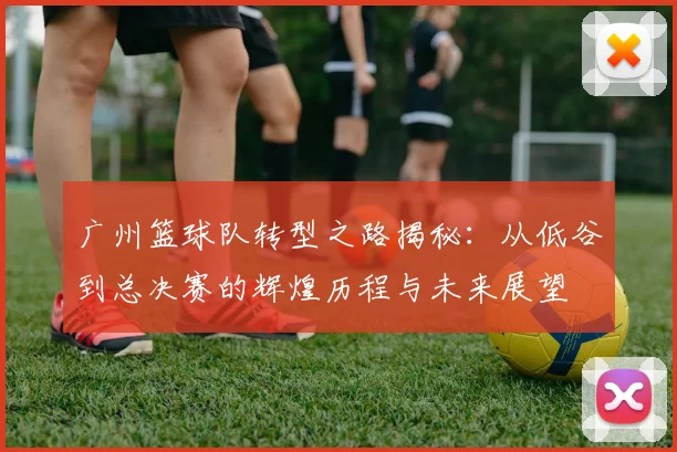 广州篮球队转型之路揭秘：从低谷到总决赛的辉煌历程与未来展望