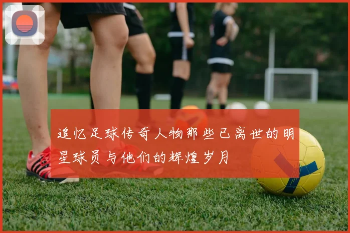 追忆足球传奇人物那些已离世的明星球员与他们的辉煌岁月