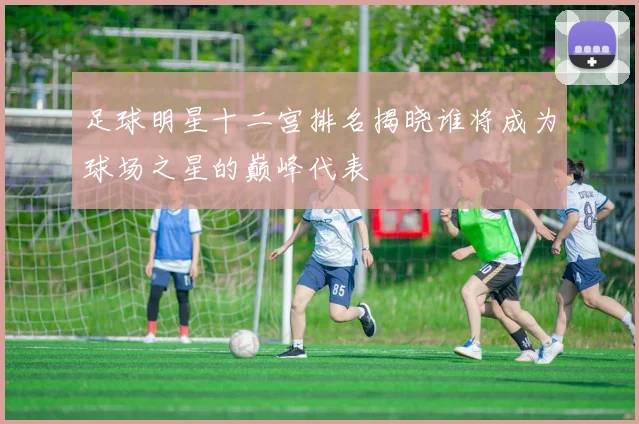 足球明星十二宫排名揭晓谁将成为球场之星的巅峰代表