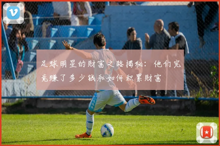 足球明星的财富之路揭秘：他们究竟赚了多少钱和如何积累财富