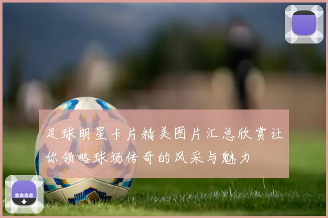 足球明星卡片精美图片汇总欣赏让你领略球场传奇的风采与魅力