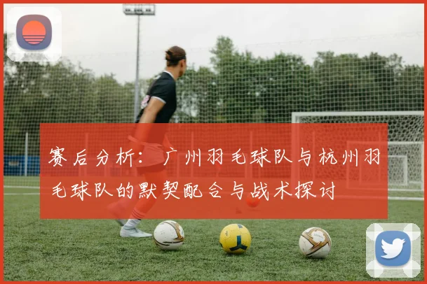 赛后分析：广州羽毛球队与杭州羽毛球队的默契配合与战术探讨